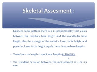Skeletal Assesment :
∗ The concept of lower facial proportionality states that in a
balanced facial pattern there is a 1:1 proportionality that exists
between the maxillary base length and the mandibular base
length, also the average of the anterior lower facial height and
posterior lower facial height equals these denture base lengths.
∗ Therefore max length =mandibular length=ALFH+PLFH
2
∗ The standard deviation between the measurement is + or -1.5
mm

 