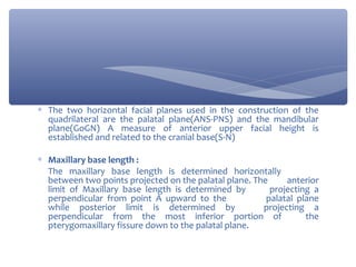 ∗ The two horizontal facial planes used in the construction of the
quadrilateral are the palatal plane(ANS-PNS) and the mandibular
plane(GoGN) A measure of anterior upper facial height is
established and related to the cranial base(S-N)
∗ Maxillary base length :
The maxillary base length is determined horizontally
between two points projected on the palatal plane. The
anterior
limit of Maxillary base length is determined by
projecting a
perpendicular from point A upward to the
palatal plane
while posterior limit is determined by
projecting a
perpendicular from the most inferior portion of
the
pterygomaxillary fissure down to the palatal plane.

 