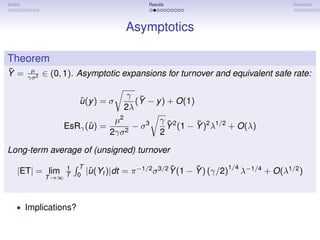 Model                                        Results                                 Heuristics




                                       Asymptotics

Theorem
¯
Y =      µ
               ∈ (0, 1). Asymptotic expansions for turnover and equivalent safe rate:
        γσ 2


                                     γ ¯
                        ˆ
                        u (y ) = σ     (Y − y ) + O(1)
                                    2λ
                                 µ2          γ ¯2      ¯
                          ˆ
                    EsRγ (u ) =     2
                                      − σ3     Y (1 − Y )2 λ1/2 + O(λ)
                                2γσ          2

Long-term average of (unsigned) turnover
                    1   T                              ¯      ¯        1/4
    |ET| = lim              |u (Yt )|dt = π −1/2 σ 3/2 Y (1 − Y ) (γ/2) λ−1/4 + O(λ1/2 )
                             ˆ
               T →∞ T   0




   • Implications?
 