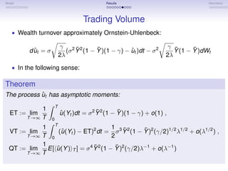 Model                                          Results                                Heuristics




                                     Trading Volume
   • Wealth turnover approximately Ornstein-Uhlenbeck:

                             γ 2 ¯2      ¯                              γ ¯      ¯
           ˆ
         d ut = σ              (σ Y (1 − Y )(1 − γ) − ut )dt − σ 2
                                                      ˆ                   Y (1 − Y )dWt
                            2λ                                         2λ
   • In the following sense:


Theorem
            ˆ
The process ut has asymptotic moments:
                        T
             1                              ¯        ¯
  ET := lim                 u (Yt )dt = σ 2 Y 2 (1 − Y )(1 − γ) + o(1) ,
                            ˆ
        T →∞ T      0
            1 T                           1 ¯         ¯
  VT := lim       (u (Yt ) − ET)2 dt = σ 3 Y 2 (1 − Y )2 (γ/2)1/2 λ1/2 + o(λ1/2 ) ,
                   ˆ
       T →∞ T 0                           2
            1                     ¯         ¯
  QT := lim   E[ u (Y ) T ] = σ 4 Y 2 (1 − Y )2 (γ/2)λ−1 + o(λ−1 )
                 ˆ
       T →∞ T
 