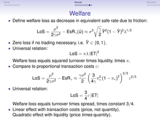 Model                                   Results                                 Heuristics




                                     Welfare
   • Deﬁne welfare loss as decrease in equivalent safe rate due to friction:

                             µ2                       γ ¯2     ¯
                    LoS =         − EsRγ (u ) ≈ σ 3
                                          ˆ             Y (1 − Y )2 λ1/2
                            2γσ 2                     2
                                             ¯
   • Zero loss if no trading necessary, i.e. Y ∈ {0, 1}.
   • Universal relation:
                                                      2
                                      LoS = πλ |ET|
        Welfare loss equals squared turnover times liquidity, times π.
   • Compare to proportional transaction costs ε:
                                                                   2/3
                           µ2            γσ 2      3 2         2
                  LoS =         − EsRγ ≈            π (1 − π∗ )          ε2/3
                          2γσ 2           2       4γ ∗
   • Universal relation:
                                              3
                                      LoS =     ε |ET|
                                              4
     Welfare loss equals turnover times spread, times constant 3/4.
   • Linear effect with transaction costs (price, not quantity).
     Quadratic effect with liquidity (price times quantity).
 