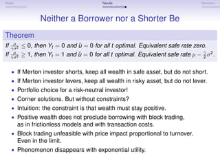 Model                                       Results                                 Heuristics




                   Neither a Borrower nor a Shorter Be
Theorem
      µ
If   γσ 2
                                 ˆ
            ≤ 0, then Yt = 0 and u = 0 for all t optimal. Equivalent safe rate zero.
      µ
If   γσ 2
            ≥ 1, then Yt = 1 and u = 0 for all t optimal. Equivalent safe rate µ − γ σ 2 .
                                 ˆ                                                 2


     • If Merton investor shorts, keep all wealth in safe asset, but do not short.
     • If Merton investor levers, keep all wealth in risky asset, but do not lever.
     • Portfolio choice for a risk-neutral investor!
     • Corner solutions. But without constraints?
     • Intuition: the constraint is that wealth must stay positive.
     • Positive wealth does not preclude borrowing with block trading,
        as in frictionless models and with transaction costs.
     • Block trading unfeasible with price impact proportional to turnover.
        Even in the limit.
     • Phenomenon disappears with exponential utility.
 