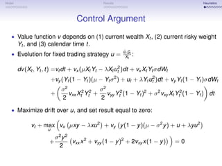 Model                                          Results                                      Heuristics




                                    Control Argument
   • Value function v depends on (1) current wealth Xt , (2) current risky weight
        Yt , and (3) calendar time t.
                                                          ˙
                                                         θt St
   • Evolution for ﬁxed trading strategy u =               Xt    :

        dv (Xt , Yt , t) =vt dt + vx (µXt Yt − λXt ut2 )dt + vx Xt Yt σdWt
                         +vy (Yt (1 − Yt )(µ − Yt σ 2 ) + ut + λYt ut2 )dt + vy Yt (1 − Yt )σdWt
                             σ2               σ2
                         +      vxx Xt2 Yt2 +    vyy Yt2 (1 − Yt )2 + σ 2 vxy Xt Yt2 (1 − Yt ) dt
                             2                2

   • Maximize drift over u, and set result equal to zero:

              vt + max vx µxy − λxu 2 + vy y (1 − y )(µ − σ 2 y ) + u + λyu 2
                     u
                          σ2 y 2
                      +          vxx x 2 + vyy (1 − y )2 + 2vxy x(1 − y )      =0
                           2
 