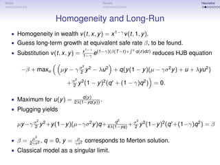 Model                                               Results                                     Heuristics




                          Homogeneity and Long-Run
   • Homogeneity in wealth v (t, x, y ) = x 1−γ v (t, 1, y ).
   • Guess long-term growth at equivalent safe rate β, to be found.
   • Substitution v (t, x, y ) =          x 1−γ (1−γ)(β(T −t)+    y
                                                                      q(z)dz)
                                          1−γ e                                 reduces HJB equation

                                          2
         −β + maxu         µy − γ σ y 2 − λu 2 + q(y (1 − y )(µ − γσ 2 y ) + u + λyu 2 )
                                  2
                                   2
                              + σ y 2 (1 − y )2 (q + (1 − γ)q 2 ) = 0.
                                2

                                       q(y )
   • Maximum for u(y ) =           2λ(1−yq(y )) .
   • Plugging yields
               2                                              2       2
                                              q
        µy −γ σ y 2 +y (1−y )(µ−γσ 2 y )q+ 4λ(1−yq) + σ y 2 (1−y )2 (q +(1−γ)q 2 ) = β
              2                                       2

             µ2                     µ
   • β=     2γσ 2
                  ,   q = 0, y =   γσ 2
                                              corresponds to Merton solution.
   • Classical model as a singular limit.
 
