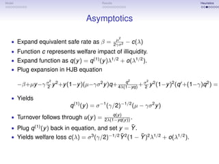 Model                                     Results                               Heuristics




                                   Asymptotics

                                                     µ2
   • Expand equivalent safe rate as β =             2γσ 2
                                                            − c(λ)
   • Function c represents welfare impact of illiquidity.
   • Expand function as q(y ) = q (1) (y )λ1/2 + o(λ1/2 ).
   • Plug expansion in HJB equation
                    2                                       2        2
                                                 q
        −β+µy −γ σ y 2 +y (1−y )(µ−γσ 2 y )q+ 4λ(1−yq) + σ y 2 (1−y )2 (q +(1−γ)q 2 ) =
                 2                                       2

   • Yields
                            q (1) (y ) = σ −1 (γ/2)−1/2 (µ − γσ 2 y )
                                               q(y )
   • Turnover follows through u(y ) =      2λ(1−yq(y )) .
                                                   ¯
   • Plug q (1) (y ) back in equation, and set y = Y .
                                              ¯        ¯
   • Yields welfare loss c(λ) = σ 3 (γ/2)−1/2 Y 2 (1 − Y )2 λ1/2 + o(λ1/2 ).
 