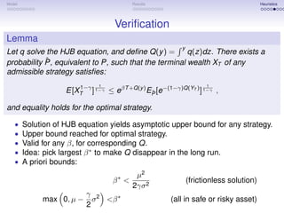 Model                                     Results                                      Heuristics




                                   Veriﬁcation
Lemma
                                                         y
Let q solve the HJB equation, and deﬁne Q(y ) =        q(z)dz. There exists a
            ˆ
probability P, equivalent to P, such that the terminal wealth XT of any
admissible strategy satisﬁes:
                       1−γ    1                                    1
                    E[XT ] 1−γ ≤ eβT +Q(y ) EP [e−(1−γ)Q(YT ) ] 1−γ ,
                                             ˆ

and equality holds for the optimal strategy.

   •    Solution of HJB equation yields asymptotic upper bound for any strategy.
   •    Upper bound reached for optimal strategy.
   •    Valid for any β, for corresponding Q.
   •    Idea: pick largest β ∗ to make Q disappear in the long run.
   •    A priori bounds:
                                           µ2
                                   β∗ <                      (frictionless solution)
                                          2γσ 2
                          γ 2
             max 0, µ −     σ <β ∗                   (all in safe or risky asset)
                          2
 