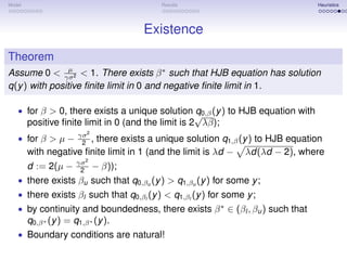 Model                                     Results                               Heuristics




                                       Existence
Theorem
                µ
Assume 0 < γσ2 < 1. There exists β ∗ such that HJB equation has solution
q(y ) with positive ﬁnite limit in 0 and negative ﬁnite limit in 1.

   • for β > 0, there exists a unique solution q0,β (y ) to HJB equation with
                                              √
        positive ﬁnite limit in 0 (and the limit is 2 λβ);
                       γσ 2
   • for β > µ −        2 ,
                         there exists a unique solution q1,β (y ) to HJB equation
        with negative ﬁnite limit in 1 (and the limit is λd − λd(λd − 2), where
                       γσ 2
        d := 2(µ −      2     − β));
   • there exists βu such that q0,βu (y ) > q1,βu (y ) for some y ;
   • there exists βl such that q0,βl (y ) < q1,βl (y ) for some y ;
   • by continuity and boundedness, there exists β ∗ ∈ (βl , βu ) such that
        q0,β ∗ (y ) = q1,β ∗ (y ).
   • Boundary conditions are natural!
 