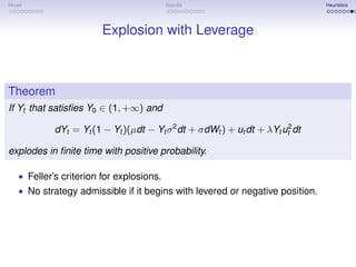 Model                                     Results                              Heuristics




                        Explosion with Leverage



Theorem
If Yt that satisﬁes Y0 ∈ (1, +∞) and

            dYt = Yt (1 − Yt )(µdt − Yt σ 2 dt + σdWt ) + ut dt + λYt ut2 dt

explodes in ﬁnite time with positive probability.

   • Feller’s criterion for explosions.
   • No strategy admissible if it begins with levered or negative position.
 