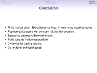 Model                                  Results                            Heuristics




                                 Conclusion



   • Finite market depth. Execution price linear in volume as wealth turnover.
   • Representative agent with constant relative risk aversion.
   • Base price geometric Brownian Motion.
   • Trade towards frictionless portfolio.
   • Dynamics for trading volume.
   • Do not lever an illiquid asset!
 