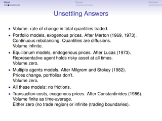 Model                                      Results                       Heuristics




                             Unsettling Answers

   • Volume: rate of change in total quantities traded.
   • Portfolio models, exogenous prices. After Merton (1969, 1973).
        Continuous rebalancing. Quantities are diffusions.
        Volume inﬁnite.
   • Equilibrium models, endogenous prices. After Lucas (1973).
        Representative agent holds risky asset at all times.
        Volume zero.
   • Multiple agents models. After Milgrom and Stokey (1982).
        Prices change, portfolios don’t.
        Volume zero.
   • All these models: no frictions.
   • Transaction costs, exogenous prices. After Constantinides (1986).
        Volume ﬁnite as time-average.
        Either zero (no trade region) or inﬁnite (trading boundaries).
 