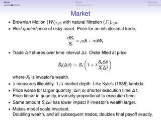 Model                                     Results                             Heuristics




                                         Market
   • Brownian Motion (Wt )t≥0 with natural ﬁltration (Ft )t≥0 .
   • Best quoted price of risky asset. Price for an inﬁnitesimal trade.

                                     dSt
                                         = µdt + σdWt
                                     St
   • Trade ∆θ shares over time interval ∆t. Order ﬁlled at price

                                ˜                         St ∆θ
                                St (∆θ) := St       1+λ
                                                          Xt ∆t

        where Xt is investor’s wealth.
   • λ measures illiquidity. 1/λ market depth. Like Kyle’s (1985) lambda.
   • Price worse for larger quantity |∆θ| or shorter execution time ∆t.
        Price linear in quantity, inversely proportional to execution time.
   • Same amount St ∆θ has lower impact if investor’s wealth larger.
   • Makes model scale-invariant.
        Doubling wealth, and all subsequent trades, doubles ﬁnal payoff exactly.
 