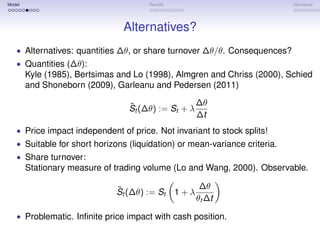 Model                                 Results                               Heuristics




                                Alternatives?
   • Alternatives: quantities ∆θ, or share turnover ∆θ/θ. Consequences?
   • Quantities (∆θ):
        Kyle (1985), Bertsimas and Lo (1998), Almgren and Chriss (2000), Schied
        and Shoneborn (2009), Garleanu and Pedersen (2011)

                                 ˜                 ∆θ
                                 St (∆θ) := St + λ
                                                   ∆t
   • Price impact independent of price. Not invariant to stock splits!
   • Suitable for short horizons (liquidation) or mean-variance criteria.
   • Share turnover:
        Stationary measure of trading volume (Lo and Wang, 2000). Observable.

                              ˜                        ∆θ
                              St (∆θ) := St     1+λ
                                                      θt ∆t

   • Problematic. Inﬁnite price impact with cash position.
 