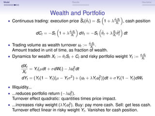 Model                                    Results                                  Heuristics




                             Wealth and Portfolio
                                         ˜ ˙                  ˙t
   • Continuous trading: execution price St (θt ) = St 1 + λ θXSt , cash position
                                                                 t


                                       ˙t            ˙      S ˙
                      dCt = −St 1 + λ θXSt dθt = −St θt + λ Xtt θt2 dt
                                          t


                                                    ˙
                                                   θt St
   • Trading volume as wealth turnover ut :=       . Xt
     Amount traded in unit of time, as fraction of wealth.
                                                                                 θt St
   • Dynamics for wealth Xt := θt St + Ct and risky portfolio weight Yt :=        Xt

           dXt
               = Yt (µdt + σdWt ) − λut2 dt
           Xt
           dYt = (Yt (1 − Yt )(µ − Yt σ 2 ) + (ut + λYt ut2 ))dt + σYt (1 − Yt )dWt

   • Illiquidity...
   • ...reduces portfolio return (−λut2 ).
     Turnover effect quadratic: quantities times price impact.
   • ...increases risky weight (λYt ut2 ). Buy: pay more cash. Sell: get less cash.
     Turnover effect linear in risky weight Yt . Vanishes for cash position.
 