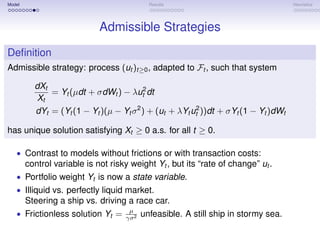 Model                                        Results                                 Heuristics




                             Admissible Strategies
Deﬁnition
Admissible strategy: process (ut )t≥0 , adapted to Ft , such that system

          dXt
              = Yt (µdt + σdWt ) − λut2 dt
           Xt
          dYt = (Yt (1 − Yt )(µ − Yt σ 2 ) + (ut + λYt ut2 ))dt + σYt (1 − Yt )dWt

has unique solution satisfying Xt ≥ 0 a.s. for all t ≥ 0.

   • Contrast to models without frictions or with transaction costs:
        control variable is not risky weight Yt , but its “rate of change” ut .
   • Portfolio weight Yt is now a state variable.
   • Illiquid vs. perfectly liquid market.
        Steering a ship vs. driving a race car.
                                     µ
   • Frictionless solution Yt =     γσ 2
                                           unfeasible. A still ship in stormy sea.
 