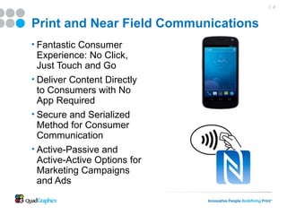 | 2




Print and Near Field Communications
• Fantastic Consumer
  Experience: No Click,
  Just Touch and Go
• Deliver Content Directly
  to Consumers with No
  App Required
• Secure and Serialized
  Method for Consumer
  Communication
• Active-Passive and
  Active-Active Options for
  Marketing Campaigns
  and Ads
 