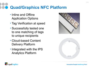 | 3




Quad/Graphics NFC Platform
• Inline and Offline
 Application Options
• Tag Verification at speed
• Successfully tested one
 to one matching of tags
 to unique recipients
• Cloud-based Content
 Delivery Platform
• Integrated with the IPS
 Analytics Platform
 