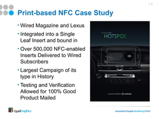 | 6




Print-based NFC Case Study
• Wired Magazine and Lexus
• Integrated into a Single
 Leaf Insert and bound in
• Over 500,000 NFC-enabled
 Inserts Delivered to Wired
 Subscribers
• Largest Campaign of its
 type in History
• Testing and Verification
 Allowed for 100% Good
 Product Mailed
 