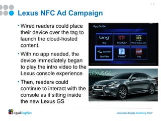 | 7




Lexus NFC Ad Campaign
• Wired readers could place
 their device over the tag to
 launch the cloud-hosted
 content.
• With no app needed, the
 device immediately began
 to play the intro video to the
 Lexus console experience
• Then, readers could
 continue to interact with the
 console as if sitting inside
 the new Lexus GS
 