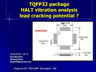 TQFP32 package
HALT vibration analysis
lead cracking potential ?
3/20/2018 rev A
Don Blanchet
3B Associates
dwb3298@verizon.net
Prepared for: MDA-IBM Burlington , MA
mm(inch)
 