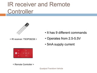 IR receiver and Remote
Controller
< IR receiver: TSOP38238 >
< Remote Controller >
Quadpod Transform Vehicle
• It has 9 different commands
• Operates from 2.5-5.5V
• 5mA supply current
 