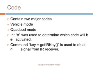 Code
Quadpod Transform Vehicle
 Contain two major codes
 Vehicle mode
 Quadpod mode
 Int “tr” was used to determine which code will b
e activated.
 Command “key = getIRKey()” is used to obtai
n signal from IR receiver.
 