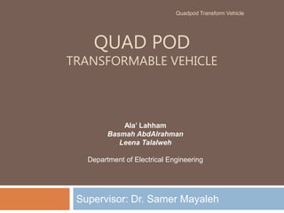 QUAD POD
TRANSFORMABLE VEHICLE
Supervisor: Dr. Samer Mayaleh
Ala’ Lahham
Basmah AbdAlrahman
Leena Talalweh
Department of Electrical Engineering
Quadpod Transform Vehicle
 