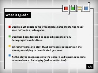 What is Quad?

Quad is a 2D puzzle game with original game mechanics never
seen before in a videogame.
Quad has been designed to appeal to people of any
demographics and culture.
Extremely simple to play: Quad only requires tapping on the
screen, no swiping or complicated gestures.
As the player progresses into the game, Quad’s puzzles become
more and more challenging (and more fun too!)
1/6

 
