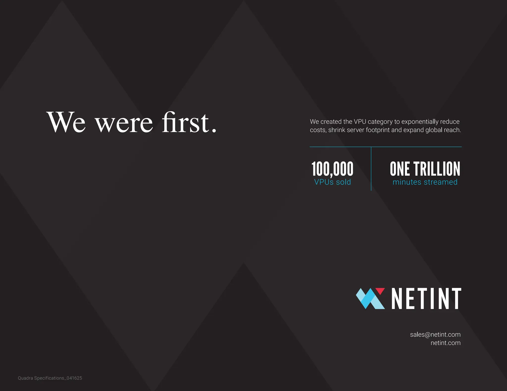 Quadra Specifications_041625
sales@netint.com
netint.com
We were first. We created the VPU category to exponentially reduce
costs, shrink server footprint and expand global reach.
100,000
VPUs sold
ONE TRILLION
minutes streamed
 