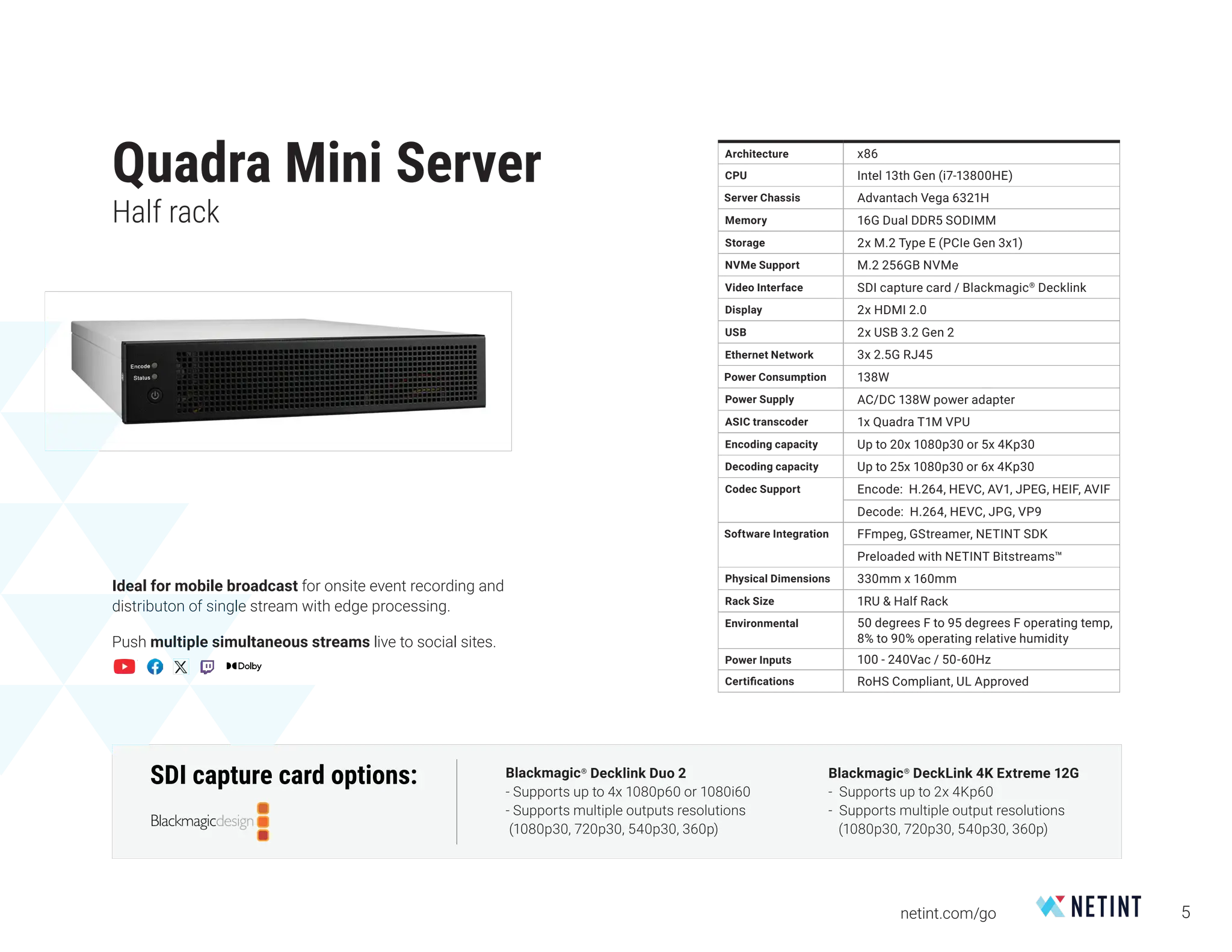 5
netint.com/go
Quadra Mini Server
Half rack
Architecture x86
CPU Intel 13th Gen (i7-13800HE)
Server Chassis Advantach Vega 6321H
Memory 16G Dual DDR5 SODIMM
Storage 2x M.2 Type E (PCIe Gen 3x1)
NVMe Support M.2 256GB NVMe
Video Interface SDI capture card / Blackmagic®
Decklink
Display 2x HDMI 2.0
USB 2x USB 3.2 Gen 2
Ethernet Network 3x 2.5G RJ45
Power Consumption 138W
Power Supply AC/DC 138W power adapter
ASIC transcoder 1x Quadra T1M VPU
Encoding capacity Up to 20x 1080p30 or 5x 4Kp30
Decoding capacity Up to 25x 1080p30 or 6x 4Kp30
Codec Support Encode: H.264, HEVC, AV1, JPEG, HEIF, AVIF
Decode: H.264, HEVC, JPG, VP9
Software Integration FFmpeg, GStreamer, NETINT SDK
Preloaded with NETINT Bitstreams™
Physical Dimensions 330mm x 160mm
Rack Size 1RU & Half Rack
Environmental 50 degrees F to 95 degrees F operating temp,
8% to 90% operating relative humidity
Power Inputs 100 - 240Vac / 50-60Hz
Certifications RoHS Compliant, UL Approved
Ideal for mobile broadcast for onsite event recording and
distributon of single stream with edge processing.
Push multiple simultaneous streams live to social sites.
SDI capture card options: Blackmagic®
DeckLink 4K Extreme 12G
- Supports up to 2x 4Kp60
- Supports multiple output resolutions
(1080p30, 720p30, 540p30, 360p)
Blackmagic®
Decklink Duo 2
- Supports up to 4x 1080p60 or 1080i60
- Supports multiple outputs resolutions
(1080p30, 720p30, 540p30, 360p)
 