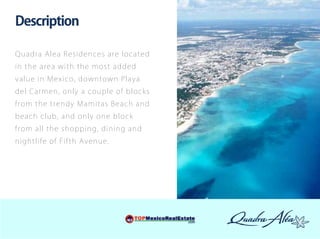 Description

Q u adr a Ale a Resid ences are loc a t ed
i n th e ar e a w ith the mo st ad d ed
v a l ue i n Mexico , do w nto w n P la y a
d e l Car m e n, o nly a co uple of bloc k s
fr o m t h e t r end y Mamitas Bea c h a n d
be ach club , and o nly o ne bloc k
fr o m a ll t h e sho pping, dinin g a n d
ni g ht li f e of Fifth Avenue.
 