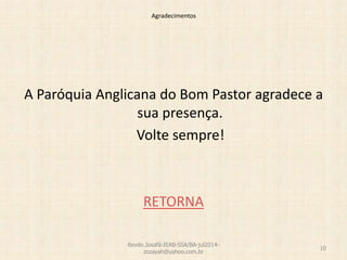 Agradecimentos
A Paróquia Anglicana do Bom Pastor agradece a
sua presença.
Volte sempre!
RETORNA
Revdo.Josafá-IEAB-SSA/BA-jul2014-
zozayah@yahoo.com.br
10
 