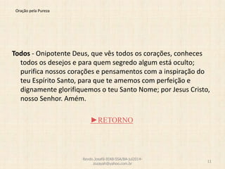 Oração pela Pureza
Todos - Onipotente Deus, que vês todos os corações, conheces
todos os desejos e para quem segredo algum está oculto;
purifica nossos corações e pensamentos com a inspiração do
teu Espírito Santo, para que te amemos com perfeição e
dignamente glorifiquemos o teu Santo Nome; por Jesus Cristo,
nosso Senhor. Amém.
►RETORNO
Revdo.Josafá-IEAB-SSA/BA-jul2014-
zozayah@yahoo.com.br
11
 