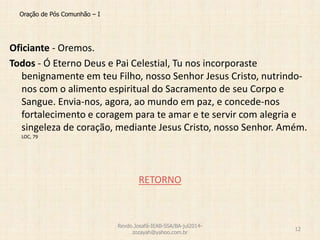 Oração de Pós Comunhão – I
Oficiante - Oremos.
Todos - Ó Eterno Deus e Pai Celestial, Tu nos incorporaste
benignamente em teu Filho, nosso Senhor Jesus Cristo, nutrindo-
nos com o alimento espiritual do Sacramento de seu Corpo e
Sangue. Envia-nos, agora, ao mundo em paz, e concede-nos
fortalecimento e coragem para te amar e te servir com alegria e
singeleza de coração, mediante Jesus Cristo, nosso Senhor. Amém.
LOC, 79
RETORNO
Revdo.Josafá-IEAB-SSA/BA-jul2014-
zozayah@yahoo.com.br
12
 