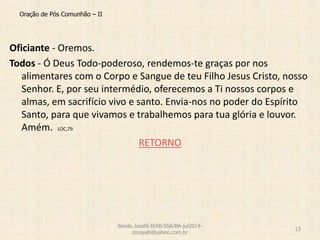 Oração de Pós Comunhão – II
Oficiante - Oremos.
Todos - Ó Deus Todo-poderoso, rendemos-te graças por nos
alimentares com o Corpo e Sangue de teu Filho Jesus Cristo, nosso
Senhor. E, por seu intermédio, oferecemos a Ti nossos corpos e
almas, em sacrifício vivo e santo. Envia-nos no poder do Espírito
Santo, para que vivamos e trabalhemos para tua glória e louvor.
Amém. LOC,79
RETORNO
Revdo.Josafá-IEAB-SSA/BA-jul2014-
zozayah@yahoo.com.br
13
 