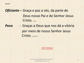 Manhã
Oficiante – Graça e paz a vós, da parte de
Deus nosso Pai e do Senhor Jesus
Cristo. Fl.1.2
Povo - Graças a Deus que nos dá a vitória
por meio de nosso Senhor Jesus
Cristo. Ico 15.57
RETORNO
Revdo.Josafá-IEAB-SSA/BA-jul2014-
zozayah@yahoo.com.br
14
 