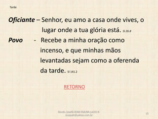 Tarde
Oficiante – Senhor, eu amo a casa onde vives, o
lugar onde a tua glória está. Sl.26.8
Povo - Recebe a minha oração como
incenso, e que minhas mãos
levantadas sejam como a oferenda
da tarde. Sl 141.2
RETORNO
Revdo.Josafá-IEAB-SSA/BA-jul2014-
zozayah@yahoo.com.br
15
 
