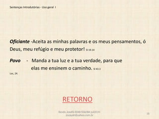 Sentenças Introdutórias - Uso geral I
Oficiante -Aceita as minhas palavras e os meus pensamentos, ó
Deus, meu refúgio e meu protetor! Sl 19.14
Povo - Manda a tua luz e a tua verdade, para que
elas me ensinem o caminho. Sl 43.3
Loc, 24.
RETORNO
Revdo.Josafá-IEAB-SSA/BA-jul2014-
zozayah@yahoo.com.br
16
 