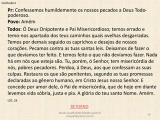 Confissão II
Pr: Confessemos humildemente os nossos pecados a Deus Todo-
poderoso.
Povo: Amém
Todos: Ó Deus Onipotente e Pai Misericordioso; temos errado e
temo-nos apartado dos teus caminhos quais ovelhas desgarradas.
Temos por demais seguido os caprichos e desejos de nossos
corações. Pecamos contra as tuas santas leis. Deixamos de fazer o
que devíamos ter feito. E temos feito o que não devíamos fazer. Nada
há em nós que esteja são. Tu, porém, ó Senhor, tem misericórdia de
nós, pobres pecadores. Perdoa, á Deus, aos que confessam as suas
culpas. Restaura os que são penitentes, segundo as tuas promessas
declaradas ao gênero humano, em Cristo Jesus nosso Senhor. E
concede por amor dele, ó Pai de misericórdia, que de hoje em diante
levemos vida sóbria, justa e pia. A glória do teu santo Nome. Amém.
LOC, 28
RETORNO
Revdo.Josafá-IEAB-SSA/BA-jul2014-
zozayah@yahoo.com.br
19
 