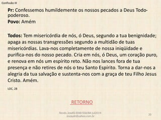 Confissão III
Pr: Confessemos humildemente os nossos pecados a Deus Todo-
poderoso.
Povo: Amém
Todos: Tem misericórdia de nós, ó Deus, segundo a tua benignidade;
apaga as nossas transgressões segundo a multidão de tuas
misericórdias. Lava-nos completamente de nossa iniqüidade e
purifica-nos do nosso pecado. Cria em nós, ó Deus, um coração puro,
e renova em nós um espírito reto. Não nos lances fora de tua
presença e não retires de nós o teu Santo Espírito. Torna a dar-nos a
alegria da tua salvação e sustenta-nos com a graça de teu Filho Jesus
Cristo. Amém.
LOC, 28
RETORNO
Revdo.Josafá-IEAB-SSA/BA-jul2014-
zozayah@yahoo.com.br
20
 