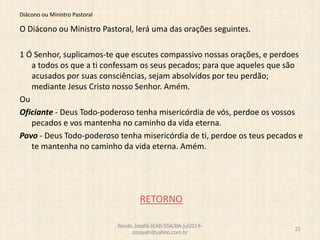 Diácono ou Ministro Pastoral
O Diácono ou Ministro Pastoral, lerá uma das orações seguintes.
1 Ó Senhor, suplicamos-te que escutes compassivo nossas orações, e perdoes
a todos os que a ti confessam os seus pecados; para que aqueles que são
acusados por suas consciências, sejam absolvidos por teu perdão;
mediante Jesus Cristo nosso Senhor. Amém.
Ou
Oficiante - Deus Todo-poderoso tenha misericórdia de vós, perdoe os vossos
pecados e vos mantenha no caminho da vida eterna.
Povo - Deus Todo-poderoso tenha misericórdia de ti, perdoe os teus pecados e
te mantenha no caminho da vida eterna. Amém.
RETORNO
Revdo.Josafá-IEAB-SSA/BA-jul2014-
zozayah@yahoo.com.br
21
 