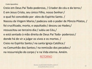 Credo Apostólico
Creio em Deus Pai Todo-poderoso, / Criador do céu e da terra:/
E em Jesus Cristo, seu único Filho, nosso Senhor:/
o qual foi concebido por obra do Espírito Santo. /
Nasceu da Virgem Maria:/ padeceu sob o poder de Pôncio Pilatos, /
foi crucificado, morto, e sepultado:/ desceu ao Hades;/
ressuscitou ao terceiro dia:/ subiu ao Céu,/
e está sentado à mão direita de Deus Pai Todo- poderoso:/
donde há de vir a julgar os vivos e os mortos. /
Creio no Espírito Santo:/ na santa Igreja Católica:/
na Comunhão dos Santos:/ na remissão dos pecados:/
na ressurreição do corpo:/ e na Vida eterna. Amém.
RETORNO
Revdo.Josafá-IEAB-SSA/BA-jul2014-
zozayah@yahoo.com.br
22
 