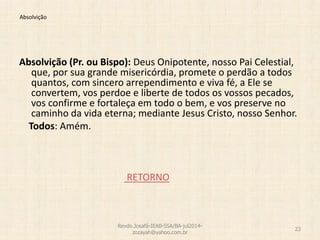 Absolvição
Absolvição (Pr. ou Bispo): Deus Onipotente, nosso Pai Celestial,
que, por sua grande misericórdia, promete o perdão a todos
quantos, com sincero arrependimento e viva fé, a Ele se
convertem, vos perdoe e liberte de todos os vossos pecados,
vos confirme e fortaleça em todo o bem, e vos preserve no
caminho da vida eterna; mediante Jesus Cristo, nosso Senhor.
Todos: Amém.
RETORNO
Revdo.Josafá-IEAB-SSA/BA-jul2014-
zozayah@yahoo.com.br
23
 