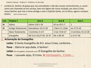 Coleta e Leituras – Próprio 1 – Próximo a 11 de maio
• Lembra-te, Senhor, da graça que nos concedeste e não dos nossos merecimentos, e, assim
como nos chamaste ao teu serviço, faze-nos dignos de nossa vocação; por Jesus Cristo,
nosso Senhor, que vive e reina contigo e com o Espírito Santo, um só Deus, agora e sempre.
Amém. Não há Prefácio Próprio
♫ Aclamação do Evangelho:
Leitor: O Santo Evangelho de N.S. Jesus Cristo, conforme...
Povo : Glória te seja dada, ó Senhor!
Leitor (lê o Evangelho, finalizando com): O Evangelho do Senhor.
Povo : Louvado sejas, Ó Cristo. ►Mensagem, Credo...
Revdo.Josafá-IEAB-SSA/BA-jul2014-
zozayah@yahoo.com.br 24
Leit. Próprio 1 Ano A Ano B Ano C
III Salmo Salmo 119:1-16 42 ou 42:1-7 1
IV Antigo Testamento Eclesiástico 15:11-20 2 Reis 5:1-15ab Jer 17:5-10
Novo Testamento 1 Coríntios 3:1-9 1 Cor. 9:24-27 1 Coríntios 15:12-20
Evangelho Mt 5:21-24,27-30, 33-37 Mc 1:40-45 Lc 6:17-26
 