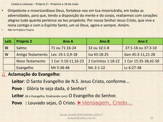 Coleta e Leituras – Próprio 2 – Próximo a 18 de maio
• Onipotente e misericordioso Deus, fortalece-nos em tua misericórdia, em todas as
adversidades, para que, tendo a disposição da mente e do corpo, realizemos com corações
alegres tudo quanto pertence ao teu propósito. Por nosso Senhor Jesus Cristo, que vive e
reina contigo e com o Espírito Santo, um só Deus, agora e sempre. Amém.
• Não há Prefácio Próprio
♫ Aclamação do Evangelho:
Leitor: O Santo Evangelho de N.S. Jesus Cristo, conforme...
Povo : Glória te seja dada, ó Senhor!
Leitor (lê o Evangelho, finalizando com): O Evangelho do Senhor.
Povo : Louvado sejas, Ó Cristo. ►Mensagem, Credo...
Revdo.Josafá-IEAB-SSA/BA-jul2014-
zozayah@yahoo.com.br 25
Leit. Próprio 2 Ano A Ano B Ano C
III Salmo 71 ou 71:16-24 32 ou 32:1-8 37:1-18 ou 37:3-10
IV Antigo Testamento Lev. 19:1-2,9-18 Isa 43:18-25 Gen 45:3-11,21-28
Novo Testamento 1 Cor 3:10-11,16-23 2 Coríntios 1:18-22 1 Cor 15:35-38,42-50
Evangelho Mt 5:38-48 Mc 2:1-12 Lc 6:27-38
 