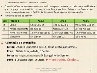 Coleta e Leituras – Próprio 3 – Próximo a 25 de maio
• Concede, ó Senhor, que o curso deste mundo seja governado em paz pela tua providência; e
que tua Igreja possa servir-te com alegria e confiança; por Jesus Cristo, nosso Senhor, que
vive e reina contigo e com o Espírito Santo, um só Deus, agora e sempre. Amém.
• * Prefácio do Dia do Senhor
♫ Aclamação do Evangelho:
Leitor: O Santo Evangelho de N.S. Jesus Cristo, conforme...
Povo : Glória te seja dada, ó Senhor!
Leitor (lê o Evangelho, finalizando com): O Evangelho do Senhor.
Povo : Louvado sejas, Ó Cristo. ►Mensagem, Credo...
Revdo.Josafá-IEAB-SSA/BA-jul2014-
zozayah@yahoo.com.br 26
Leit. Próprio 3 Ano A Ano B Ano C
III Salmo 62 ou 62:6-14 103 ou 103:1-6 92 ou 92:1-5,11-14
IV Antigo Testamento Isa 49:8-18 Oséias 2:14-23 Jer 7:1-7(8-15)
Novo Testamento 1 Cor 4:1-5(6-7)8-13 2 Cor 3:(4-11)17-4:2 1 Coríntios 15:50-58
Evangelho Mt 6:24-34 Mc 2:18-22 Lc 6:39-49
 
