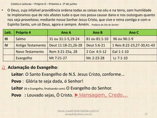 Coleta e Leituras – Próprio 4 – Próximo a 1º de junho
• O Deus, cuja infalível providência ordena todas as coisas no céu e na terra, com humildade
te imploramos que de nós afastes tudo o que nos possa causar dano e nos outorgues quanto
nos seja proveitoso; mediante nosso Senhor Jesus Cristo, que vive e reina contigo e com o
Espírito Santo, um só Deus, agora e sempre. Amém. Prefácio do Dia do Senhor
♫ Aclamação do Evangelho:
Leitor: O Santo Evangelho de N.S. Jesus Cristo, conforme...
Povo : Glória te seja dada, ó Senhor!
Leitor (lê o Evangelho, finalizando com): O Evangelho do Senhor.
Povo : Louvado sejas, Ó Cristo. ►Mensagem, Credo...
Revdo.Josafá-IEAB-SSA/BA-jul2014-
zozayah@yahoo.com.br 27
Leit. Próprio 4 Ano A Ano B Ano C
III Salmo 31 ou 31:1-5,19-24 81 ou 81:1-10 96 ou 96:1-9
IV Antigo Testamento Deut 11:18-21,26-28 Deut 5:6-21 1 Reis 8:22-23,27-30,41-43
Novo Testamento Rom 3:21-25a, 28 2 Cor. 4:5-12 Gal 1:1-10
Evangelho Mt 7:21-27 Mc 2:23-28 Lc 7:1-10
 