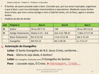 Coleta e Leituras – Próprio 5 – Próximo a 8 de junho
• Ó Senhor, de quem procede todo o bem. Concede que, por tua santa inspiração, cogitemos
o que é bom, e por tua orientação misericordiosa o executemos. Mediante nosso Senhor
Jesus Cristo, que vive e reina contigo e com o Espírito Santo, um só Deus, agora e sempre.
Amém.
• Prefácio do Dia do Senhor
♫ Aclamação do Evangelho:
Leitor: O Santo Evangelho de N.S. Jesus Cristo, conforme...
Povo : Glória te seja dada, ó Senhor!
Leitor (lê o Evangelho, finalizando com): O Evangelho do Senhor.
Povo : Louvado sejas, Ó Cristo. ►Mensagem, Credo...
Revdo.Josafá-IEAB-SSA/BA-jul2014-
zozayah@yahoo.com.br 28
Leit. Próprio 5 Ano A Ano B Ano C
III Salmo 50 ou 50:7-15 130 30 ou 30:1-6,12
IV Antigo Testamento Oséias 5:15 – 6:6 Gen 3:(1-7)8-21 1 Reis 17:17-24
Novo Testamento Rm 4:13-18 2 Cor 4:13-18 Gal 1:11-24
Evangelho Mt 9:9-13 Mc 3:20-35 Lc 7:11-17
 