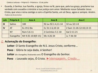 Coleta e Leituras – Próprio 6 – Próximo a 15 de junho
• Guarda, ó Senhor, tua Família, a Igreja, firme na fé, para que, pela tua graça, proclame tua
verdade com ousadia e ministre a tua justiça com amor. Mediante nosso Salvador Jesus
Cristo, que vive e reina contigo e com o Espírito Santo, um só Deus, agora e sempre. Amém.
Prefácio do Dia do Senhor
♫ Aclamação do Evangelho:
Leitor: O Santo Evangelho de N.S. Jesus Cristo, conforme...
Povo : Glória te seja dada, ó Senhor!
Leitor (lê o Evangelho, finalizando com): O Evangelho do Senhor.
Povo : Louvado sejas, Ó Cristo. ►Mensagem, Credo...
Revdo.Josafá-IEAB-SSA/BA-jul2014-
zozayah@yahoo.com.br 29
Leit. Próprio 6 Ano A Ano B Ano C
III Salmo 100 92 ou 92:1-4,11-14 32 ou 32:1-8
IV AT Ex 19:2-8a Ez 31:1-6,10-14 2 Sam 11:26-12:10,13-15
NT Rom 5:6-11 2 Coríntios 5:1-10 Gal 2:11-21
Evangelho Mt 9:35-10:8(9-15) Mc 4:26-34 Lc 7:36-50
 