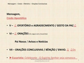 Mensagem – Credo - Ofertório – Orações Conclusivas
Mensagem,
Credo Apostólico
• V – ♫ OFERTÓRIO e AGRADECIMENTO / GESTO DA PAZ ♫
• VI – ♫ ORAÇÕES (Ou segue com a Eucaristia)
Pai Nosso / Avisos e Notícias
• VII – ORAÇÕES CONCLUSIVAS / BÊNÇÃO / ENVIO. ♫ ♫Dv
• ►Eucaristia: Celebrante - O Espírito Senhor seja convosco...Revdo.Josafá-IEAB-SSA/BA-jul2014-
zozayah@yahoo.com.br
3
 