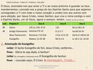 Coleta e Leituras – Próprio 9 – Próximo a 6 de julho
Ó Deus, ensinaste-nos que amar a Ti e ao nosso próximo é guardar os teus
mandamentos; concede-nos a graça do teu Espírito Santo para que sejamos
consagrados a Ti com todo o nosso coração e unidos Uns aos outros com
pura afeição; por Jesus Cristo, nosso Senhor, que vive e reina contigo e com
o Espírito Santo, um só Deus, agora e sempre. Amém. Prefácio do Dia do Senhor
♫ Aclamação do Evangelho:
Leitor: O Santo Evangelho de N.S. Jesus Cristo, conforme...
Povo : Glória te seja dada, ó Senhor!
Leitor (lê o Evangelho, finalizando com): O Evangelho do Senhor.
Povo : Louvado sejas, Ó Cristo. ►Mensagem, Credo...
Revdo.Josafá-IEAB-SSA/BA-jul2014-
zozayah@yahoo.com.br 32
Leit. Próprio 9 Ano A Ano B Ano C
III Salmo 145 ou 145: 8-14 123 66 ou 66:1-8
IV Antigo Testamento Zacarias 9:9-12 Ez 2:1-7 Isa 66:10-16
Novo Testamento Romanos 7:21-8:6 2 Cor 12:2-10 Gal 6:(1-10)14-18
Evangelho Mateus 11:25-30 Mc 6:1-6 Lc 10:1-12, 16-20
 